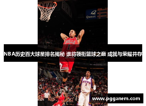 NBA历史百大球星排名揭秘 谁将领衔篮球之巅 成就与荣耀并存