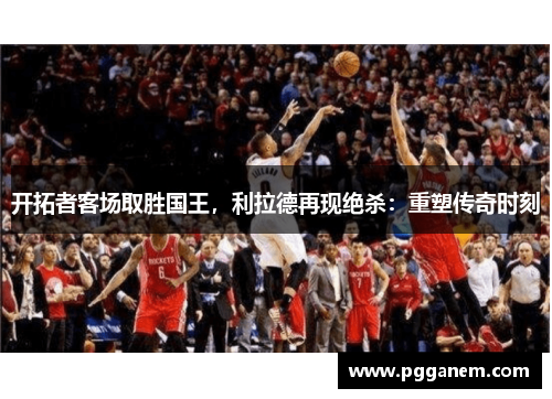 开拓者客场取胜国王，利拉德再现绝杀：重塑传奇时刻