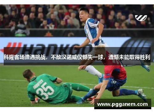科隆客场遭遇挑战，不敌汉诺威仅憾失一球，遗憾未能取得胜利