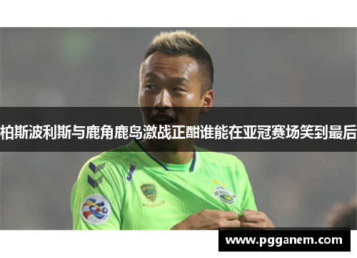 柏斯波利斯与鹿角鹿岛激战正酣谁能在亚冠赛场笑到最后